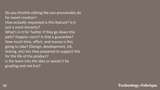 FabriqueTechnology+27
Do you throttle editing like you presumably do
for tweet creation?
How actually requested is this feature? Is it
just a vocal minority?
What's in it for Twitter if they go down this
path? Happier users? Is that a guarantee?
How much time, effort, and money is this
going to take? (Design, development, UX,
testing, etc) Are they prepared to support this
for the life of the product?
Is the team into the idea or would it be
grueling and not-fun?
 