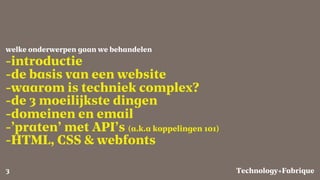 Fabrique
-introductie
-de basis van een website
-waarom is techniek complex?
-de 3 moeilijkste dingen
-domeinen en email
-’praten’ met API’s (a.k.a koppelingen 101)
-HTML, CSS & webfonts
welke onderwerpen gaan we behandelen
Technology+3
 