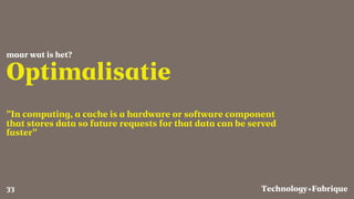 Fabrique
Optimalisatie
”In computing, a cache is a hardware or software component
that stores data so future requests for that data can be served
faster”
maar wat is het?
Technology+33
 