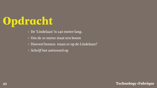 Fabrique
Opdracht
› De ‘Lindelaan’ is 240 meter lang.
› Om de 10 meter staat een boom
› Hoeveel bomen staan er op de Lindelaan?
› Schrijf het antwoord op
Technology+43
 
