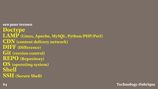Fabrique
Doctype
LAMP (Linux, Apache, MySQL, Python/PHP/Perl)
CDN (content delivery network)
DIFF (Difference)
Git (version control)
REPO (Repository)
OS (operating system)
Shell
SSH (Secure Shell)
een paar termen
Technology+64
 