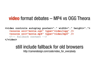video format debates – MP4 vs OGG Theora
<video controls autoplay poster="…" width="…" height="…">
   <source src="movie.ogv" type="video/ogg" />
   <source src="movie.mp4" type="video/mp4" />
   <!-- fallback content -->
</video>


       still include fallback for old browsers
            http://camendesign.com/code/video_for_everybody
 