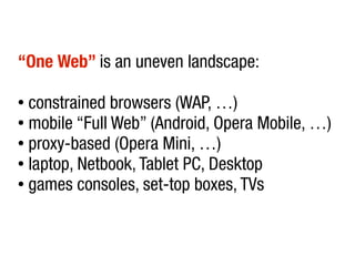 “One Web” is an uneven landscape:

● constrained browsers (WAP, …)
● mobile “Full Web” (Android, Opera Mobile, …)

● proxy-based (Opera Mini, …)

● laptop, Netbook, Tablet PC, Desktop

● games consoles, set-top boxes, TVs
 
