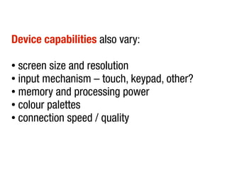 Device capabilities also vary:

● screen size and resolution
● input mechanism – touch, keypad, other?

● memory and processing power

● colour palettes

● connection speed / quality
 