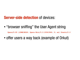 Server-side detection of devices:

●   “browser sniffing” the User Agent string
    Opera/9.80 (J2ME/MIDP; Opera Mini/5.0.2056/866; U; en) Presto/2.2


●   offer users a way back (example of Orkut)
 