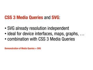 CSS 3 Media Queries and SVG:

● SVG already resolution independent
● ideal for device interfaces, maps, graphs, …

● combination with CSS 3 Media Queries



Demonstration of Media Queries + SVG
 