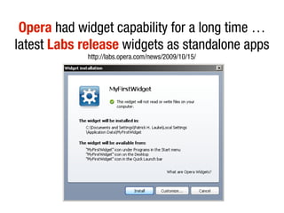 Opera had widget capability for a long time …
latest Labs release widgets as standalone apps
             http://labs.opera.com/news/2009/10/15/
 