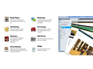 Media Player                           Messenger
Access your complete home              Communicate with your friends
music library from wherever you        in My Opera in a one-to-one,
are.                                   live session.



File Sharing                           The Lounge
Share files directly from your         Invite your friends to a chat in
computer easily and safely.            The Lounge hosted on your
                                       computer.



File Inbox                             Web Server
Allow files to be uploaded to
                                       Host your Web sites running from
your computer, by you or
                                       your own computer.
your friends, from
anywhere.



Photo Sharing                          Fridge
Share your personal photos with        Enjoy fun notes left on your
friends around the world without the   computer by friends.
need to upload them.
 