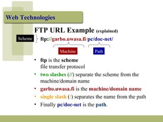 Web Technologies 
FTP URL Example (explained) 
ftp://garbo.uwasa.fi/pc/doc-net/ 
Machine Path 
Scheme 
• ftp is the scheme 
file transfer protocol 
• two slashes (//) separate the scheme from the 
machine/domain name 
• garbo.uwasa.fi is the machine/domain name 
• single slash (/) separates the name from the path 
• Finally pc/doc-net is the path. 
 