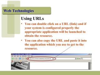 Web Technologies 
Using URLs 
• You can double click on a URL (link) and if 
your system is configured properly the 
appropriate application will be launched to 
obtain the resource. 
• You can also copy the URL and paste it into 
the application which you use to get to the 
resource. 
 