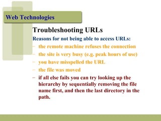 Web Technologies 
Troubleshooting URLs 
Reasons for not being able to access URLs: 
– the remote machine refuses the connection 
– the site is very busy (e.g. peak hours of use) 
– you have misspelled the URL 
– the file was moved 
– if all else fails you can try looking up the 
hierarchy by sequentially removing the file 
name first, and then the last directory in the 
path. 
 