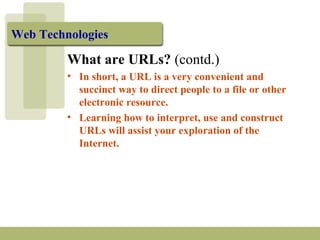 Web Technologies 
What are URLs? (contd.) 
• In short, a URL is a very convenient and 
succinct way to direct people to a file or other 
electronic resource. 
• Learning how to interpret, use and construct 
URLs will assist your exploration of the 
Internet. 
 