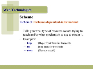Web Technologies 
Scheme 
<scheme>:<scheme-dependent-information> 
– Tells you what type of resource we are trying to 
reach and/or what mechanism to use to obtain it. 
– Examples: 
– http (Hyper Text Transfer Protocol) 
– ftp (File Transfer Protocol) 
– news (News protocol) 
 