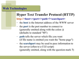 Web Technologies
Hyper Text Transfer Protocol (HTTP)
http://<host>:<port>/<path>?<searchpart>
– the host is the Internet address of the WWW server
– the port is the port number to connect to
(generally omitted along with the colon :)
(defaults to standard "80")
– path tells the server which file you want
(if file name is omitted you want the "home page")
– the searchpart may be used to pass information to
the server (often to a CGI script)
(generally omitted, along with the question mark ?)
 