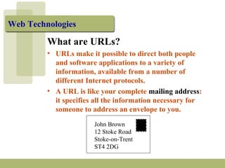 Web Technologies
What are URLs?
• URLs make it possible to direct both people
and software applications to a variety of
information, available from a number of
different Internet protocols.
• A URL is like your complete mailing address:
it specifies all the information necessary for
someone to address an envelope to you.
John Brown
12 Stoke Road
Stoke-on-Trent
ST4 2DG
 