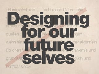 »Barrierefrei sind [...] technische Gebrauchs-


Designing
gegenstände, Systeme der Informationsver-
arbeitung, akustische und visuelle Informations-

 for our
quellen und Kommunikationseinrichtungen [...],


 future
wenn sie für behinderte Menschen in der allgemein
üblichen Weise, ohne besondere Erschwernis und

 selves
grundsätzlich ohne fremde Hilfe zugänglich und
nutzbar sind.«
 
