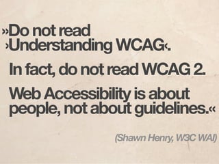 »Do not read
 ›Understanding WCAG‹.
  In fact, do not read WCAG 2.
  Web Accessibility is about
  people, not about guidelines.«
                (Shawn Henry, W3C WAI)
 
