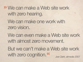 » We can make a Web site work
 with zero hearing.
 We can make one work with
 zero vision.
 We can even make a Web site work
 with almost zero movement.
 But we can’t make a Web site work
 with zero cognition.« Joe Clark, atmedia 2007
 