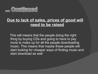 Due to lack of sales, prices of good will need to be raised This will means that the people doing the right thing by buying CDs and going to have to pay more to make up for all the people downloading music. This means that maybe these people will start looking for cheaper ways of finding music and start download as well 