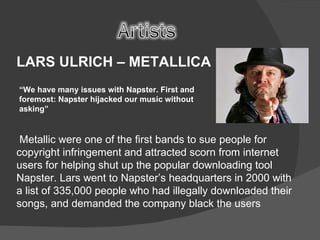 LARS ULRICH – METALLICA  “ We have many issues with Napster. First and foremost: Napster hijacked our music without asking” Metallic were one of the first bands to sue people for copyright infringement and attracted scorn from internet users for helping shut up the popular downloading tool Napster. Lars went to Napster’s headquarters in 2000 with a list of 335,000 people who had illegally downloaded their songs, and demanded the company black the users 