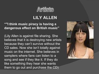 LILY ALLEN  “ "I think music piracy is having a dangerous effect on British music” (Lily Allen is against file sharing. She believes that it is destroying new artists because they can’t survive without the CD sales. Now she isn’t totally against music on the internet. She believes in samplers where fans can listen to a song and see if they like it. If they do like something they hear she wants them to go out and purchase the CD)   