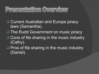 Current Australian and Europe piracy laws (Samantha). The Rudd Government on music piracy Cons of file sharing in the music industry (Cathy). Pros of file sharing in the music industry (Daniel). 