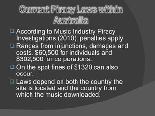 According to Music Industry Piracy Investigations (2010), penalties apply. Ranges from injunctions, damages and costs. $60,500 for individuals and $302,500 for corporations. On the spot fines of $1320 can also occur. Laws depend on both the country the site is located and the country from which the music downloaded.  