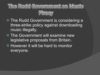 The Rudd Government is considering a three-strike policy against downloading music illegally. The Government will examine new legislative proposals from Britain. However it will be hard to monitor everyone. 