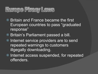 Britain and France became the first European countries to pass “graduated response” Britain’s Parliament passed a bill. Internet service providers are to send repeated warnings to customers illgegally downloading. Internet access suspended, for repeated offenders. 