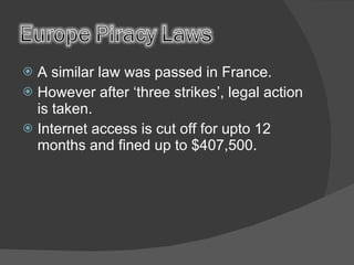 A similar law was passed in France. However after ‘three strikes’, legal action is taken. Internet access is cut off for upto 12 months and fined up to $407,500. 