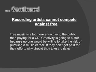 Recording artists cannot compete against free Free music is a lot more attractive to the public then paying for a CD. Creativity is going to suffer because no one would be willing to take the risk of pursuing a music career. If they don’t get paid for their efforts why should they take the risks 