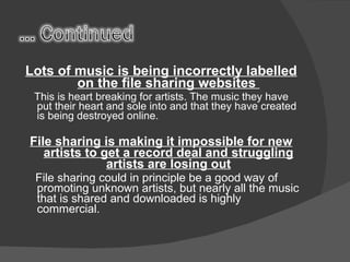 Lots of music is being incorrectly labelled on the file sharing websites  This is heart breaking for artists. The music they have put their heart and sole into and that they have created is being destroyed online. File sharing is making it impossible for new artists to get a record deal and struggling artists are losing out File sharing could in principle be a good way of promoting unknown artists, but nearly all the music that is shared and downloaded is highly commercial.  