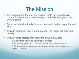 The Mission
 According to the founder the mission is “to provide effective
means for the prevention of cruelty to animals throughout the
United States.”
 Believes that all animals deserve treatment that is respectful and
kind
 Provide education and work to prevent the illegal act of animal
cruelty
 Pride in three factors that make them who they are:
1. Caring for pets and helping pet owners
2. Providing good and positive results for at risk animals
3. Helping nurse those pets that were victims of cruelty, back
to good health
 