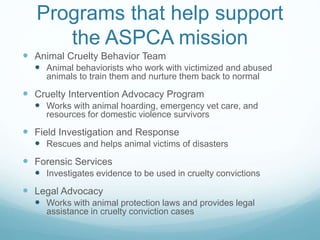 Programs that help support
the ASPCA mission
 Animal Cruelty Behavior Team
 Animal behaviorists who work with victimized and abused
animals to train them and nurture them back to normal
 Cruelty Intervention Advocacy Program
 Works with animal hoarding, emergency vet care, and
resources for domestic violence survivors
 Field Investigation and Response
 Rescues and helps animal victims of disasters
 Forensic Services
 Investigates evidence to be used in cruelty convictions
 Legal Advocacy
 Works with animal protection laws and provides legal
assistance in cruelty conviction cases
 