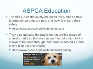 ASPCA Education
 The ASPCA continuously educates the public on how
to properly care for our pets and how to ensure their
safety
 https://www.aspca.org/blog/term/pet-care
 They also educate the public on the terrible cases of
animal cruelty so that we can want to put a stop to it –
known to be done through their famous ads on TV and
online (like the one below)
 https://www.aspca.org/blog/term/animal-cruelty
 