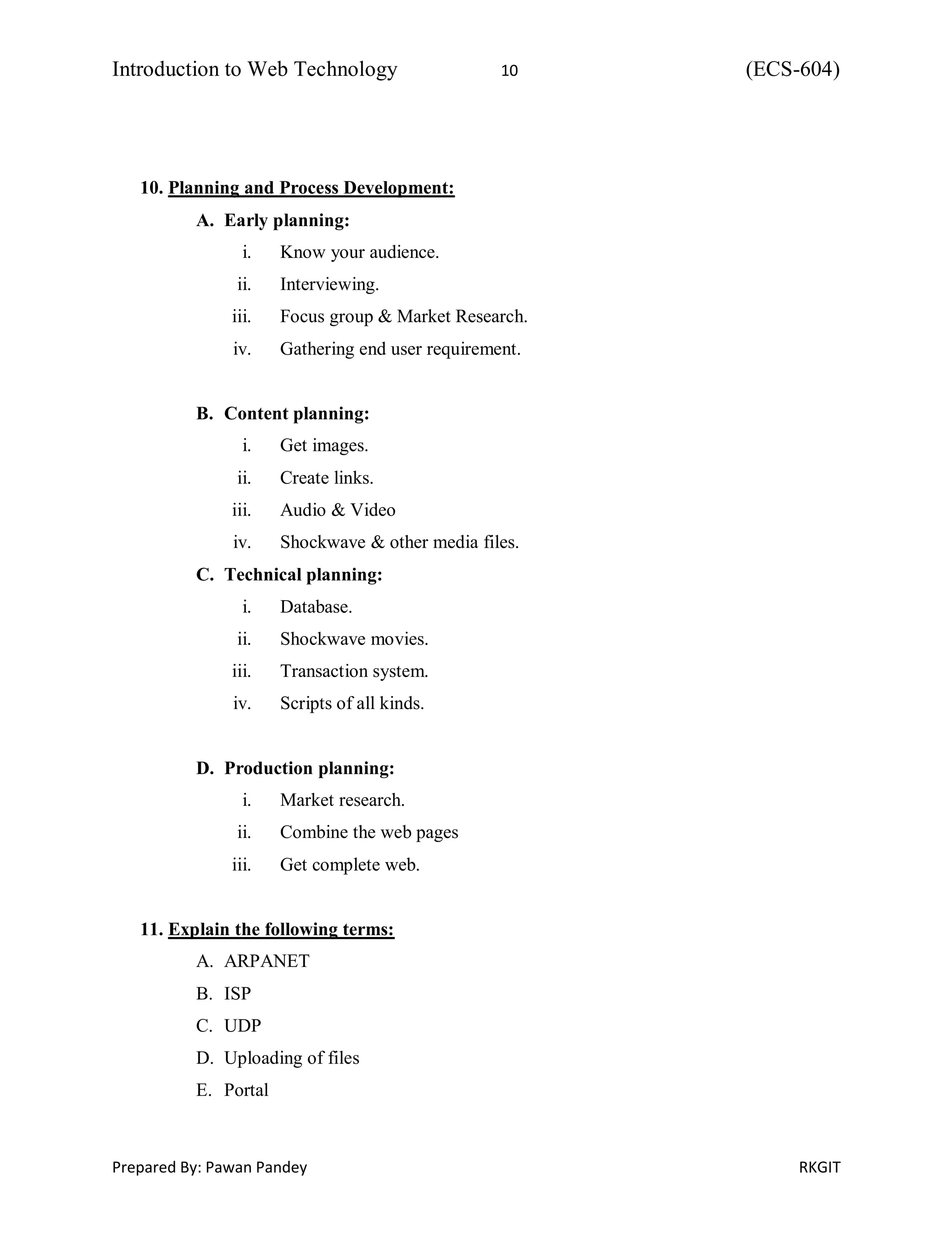 Introduction to Web Technology 10 (ECS-604)
Prepared By: Pawan Pandey RKGIT
10. Planning and Process Development:
A. Early planning:
i. Know your audience.
ii. Interviewing.
iii. Focus group & Market Research.
iv. Gathering end user requirement.
B. Content planning:
i. Get images.
ii. Create links.
iii. Audio & Video
iv. Shockwave & other media files.
C. Technical planning:
i. Database.
ii. Shockwave movies.
iii. Transaction system.
iv. Scripts of all kinds.
D. Production planning:
i. Market research.
ii. Combine the web pages
iii. Get complete web.
11. Explain the following terms:
A. ARPANET
B. ISP
C. UDP
D. Uploading of files
E. Portal
 