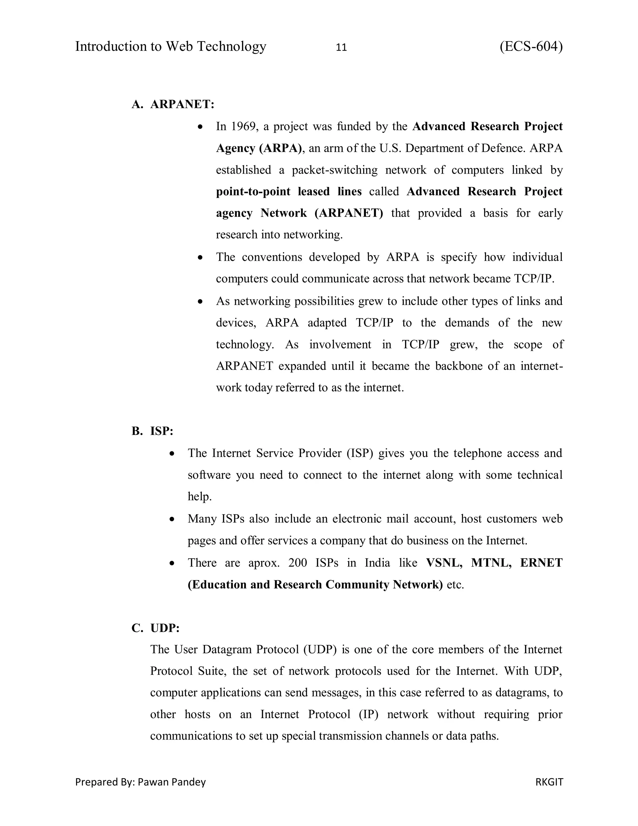 Introduction to Web Technology 11 (ECS-604)
Prepared By: Pawan Pandey RKGIT
A. ARPANET:
 In 1969, a project was funded by the Advanced Research Project
Agency (ARPA), an arm of the U.S. Department of Defence. ARPA
established a packet-switching network of computers linked by
point-to-point leased lines called Advanced Research Project
agency Network (ARPANET) that provided a basis for early
research into networking.
 The conventions developed by ARPA is specify how individual
computers could communicate across that network became TCP/IP.
 As networking possibilities grew to include other types of links and
devices, ARPA adapted TCP/IP to the demands of the new
technology. As involvement in TCP/IP grew, the scope of
ARPANET expanded until it became the backbone of an internet-
work today referred to as the internet.
B. ISP:
 The Internet Service Provider (ISP) gives you the telephone access and
software you need to connect to the internet along with some technical
help.
 Many ISPs also include an electronic mail account, host customers web
pages and offer services a company that do business on the Internet.
 There are aprox. 200 ISPs in India like VSNL, MTNL, ERNET
(Education and Research Community Network) etc.
C. UDP:
The User Datagram Protocol (UDP) is one of the core members of the Internet
Protocol Suite, the set of network protocols used for the Internet. With UDP,
computer applications can send messages, in this case referred to as datagrams, to
other hosts on an Internet Protocol (IP) network without requiring prior
communications to set up special transmission channels or data paths.
 