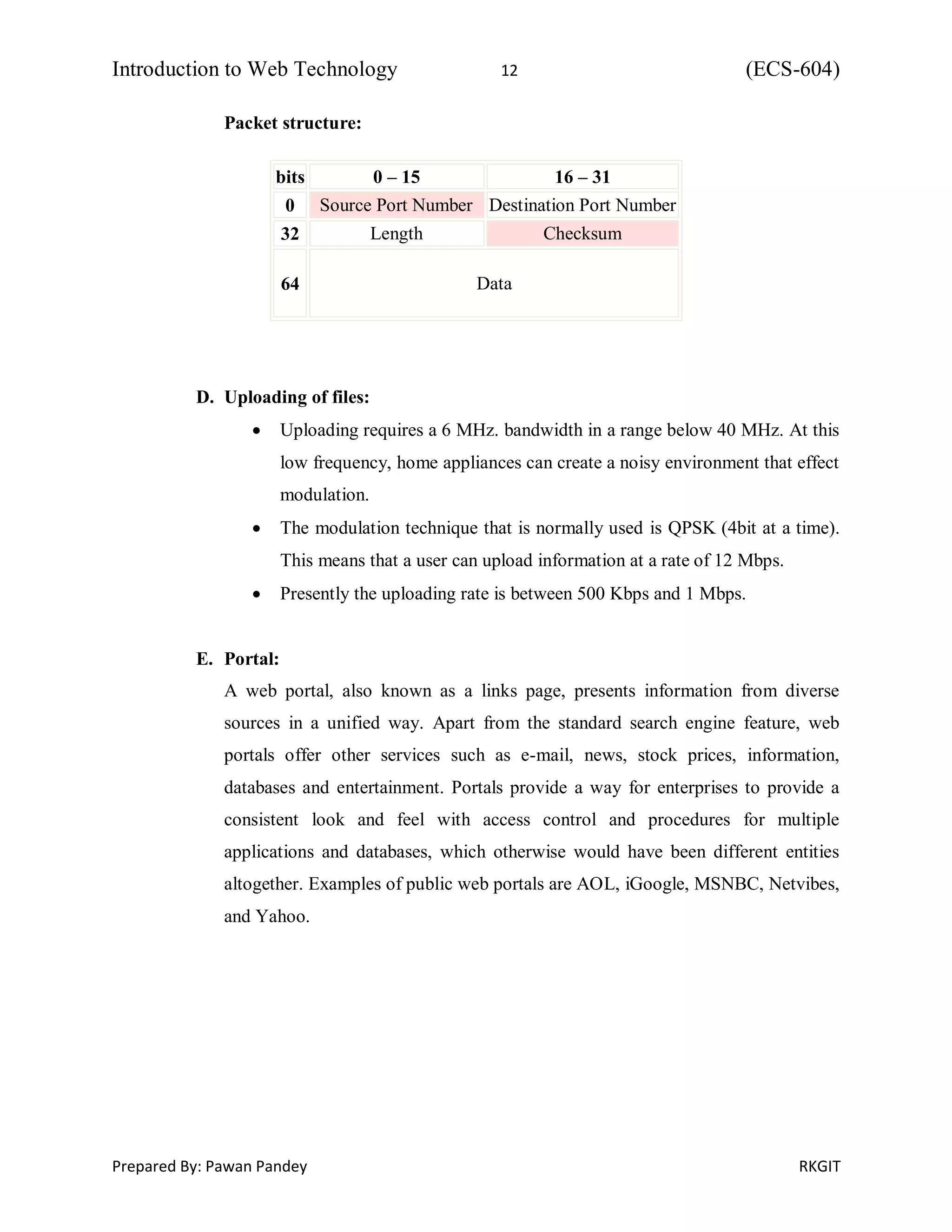 Introduction to Web Technology 12 (ECS-604)
Prepared By: Pawan Pandey RKGIT
Packet structure:
bits 0 – 15 16 – 31
0 Source Port Number Destination Port Number
32 Length Checksum
64 Data
D. Uploading of files:
 Uploading requires a 6 MHz. bandwidth in a range below 40 MHz. At this
low frequency, home appliances can create a noisy environment that effect
modulation.
 The modulation technique that is normally used is QPSK (4bit at a time).
This means that a user can upload information at a rate of 12 Mbps.
 Presently the uploading rate is between 500 Kbps and 1 Mbps.
E. Portal:
A web portal, also known as a links page, presents information from diverse
sources in a unified way. Apart from the standard search engine feature, web
portals offer other services such as e-mail, news, stock prices, information,
databases and entertainment. Portals provide a way for enterprises to provide a
consistent look and feel with access control and procedures for multiple
applications and databases, which otherwise would have been different entities
altogether. Examples of public web portals are AOL, iGoogle, MSNBC, Netvibes,
and Yahoo.
 
