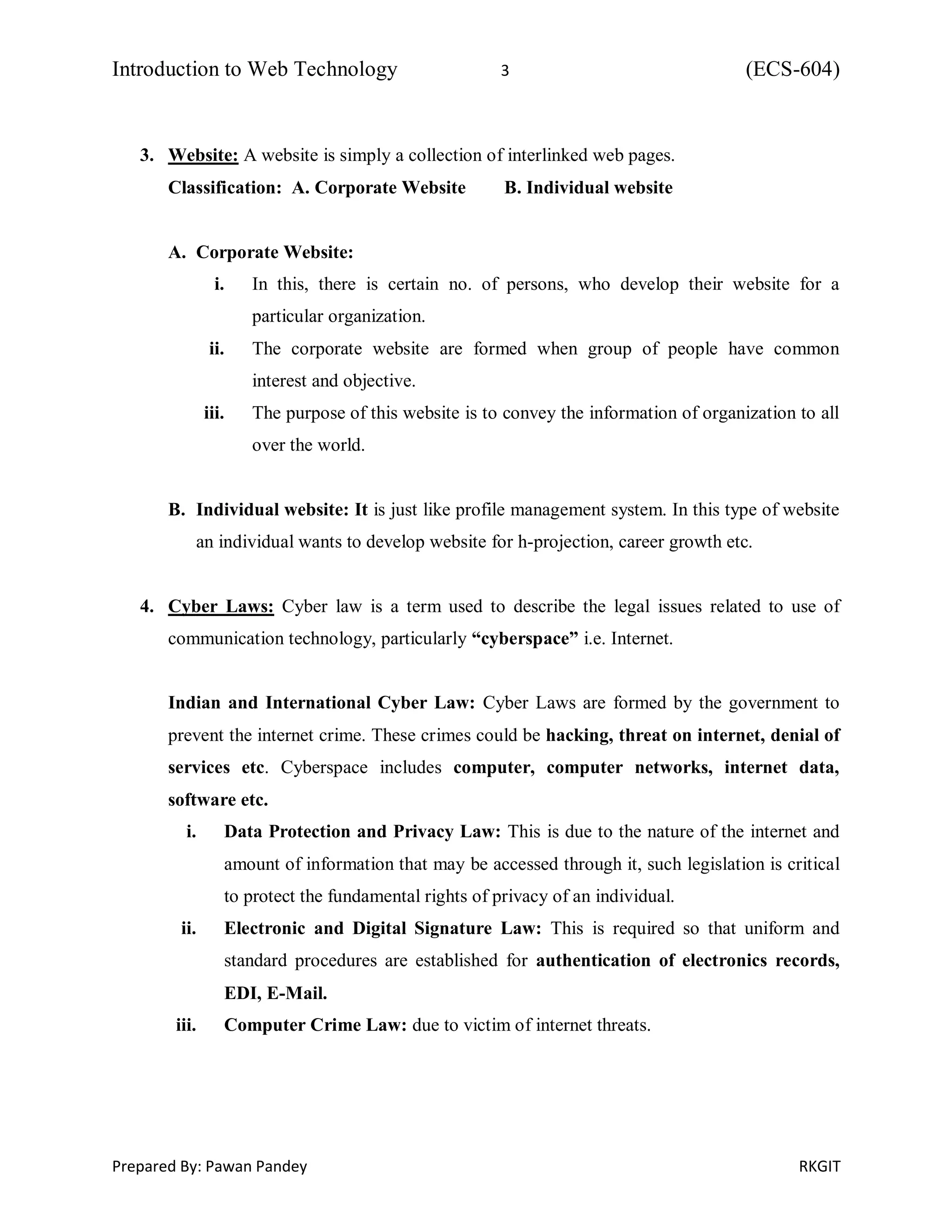 Introduction to Web Technology 3 (ECS-604)
Prepared By: Pawan Pandey RKGIT
3. Website: A website is simply a collection of interlinked web pages.
Classification: A. Corporate Website B. Individual website
A. Corporate Website:
i. In this, there is certain no. of persons, who develop their website for a
particular organization.
ii. The corporate website are formed when group of people have common
interest and objective.
iii. The purpose of this website is to convey the information of organization to all
over the world.
B. Individual website: It is just like profile management system. In this type of website
an individual wants to develop website for h-projection, career growth etc.
4. Cyber Laws: Cyber law is a term used to describe the legal issues related to use of
communication technology, particularly “cyberspace” i.e. Internet.
Indian and International Cyber Law: Cyber Laws are formed by the government to
prevent the internet crime. These crimes could be hacking, threat on internet, denial of
services etc. Cyberspace includes computer, computer networks, internet data,
software etc.
i. Data Protection and Privacy Law: This is due to the nature of the internet and
amount of information that may be accessed through it, such legislation is critical
to protect the fundamental rights of privacy of an individual.
ii. Electronic and Digital Signature Law: This is required so that uniform and
standard procedures are established for authentication of electronics records,
EDI, E-Mail.
iii. Computer Crime Law: due to victim of internet threats.
 