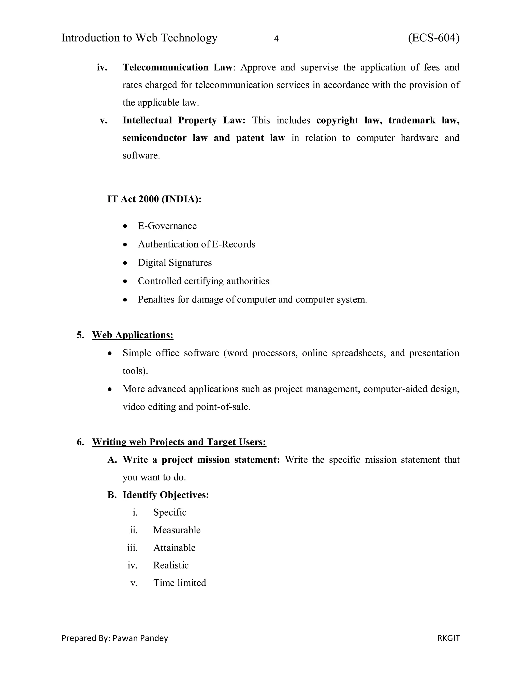 Introduction to Web Technology 4 (ECS-604)
Prepared By: Pawan Pandey RKGIT
iv. Telecommunication Law: Approve and supervise the application of fees and
rates charged for telecommunication services in accordance with the provision of
the applicable law.
v. Intellectual Property Law: This includes copyright law, trademark law,
semiconductor law and patent law in relation to computer hardware and
software.
IT Act 2000 (INDIA):
 E-Governance
 Authentication of E-Records
 Digital Signatures
 Controlled certifying authorities
 Penalties for damage of computer and computer system.
5. Web Applications:
 Simple office software (word processors, online spreadsheets, and presentation
tools).
 More advanced applications such as project management, computer-aided design,
video editing and point-of-sale.
6. Writing web Projects and Target Users:
A. Write a project mission statement: Write the specific mission statement that
you want to do.
B. Identify Objectives:
i. Specific
ii. Measurable
iii. Attainable
iv. Realistic
v. Time limited
 