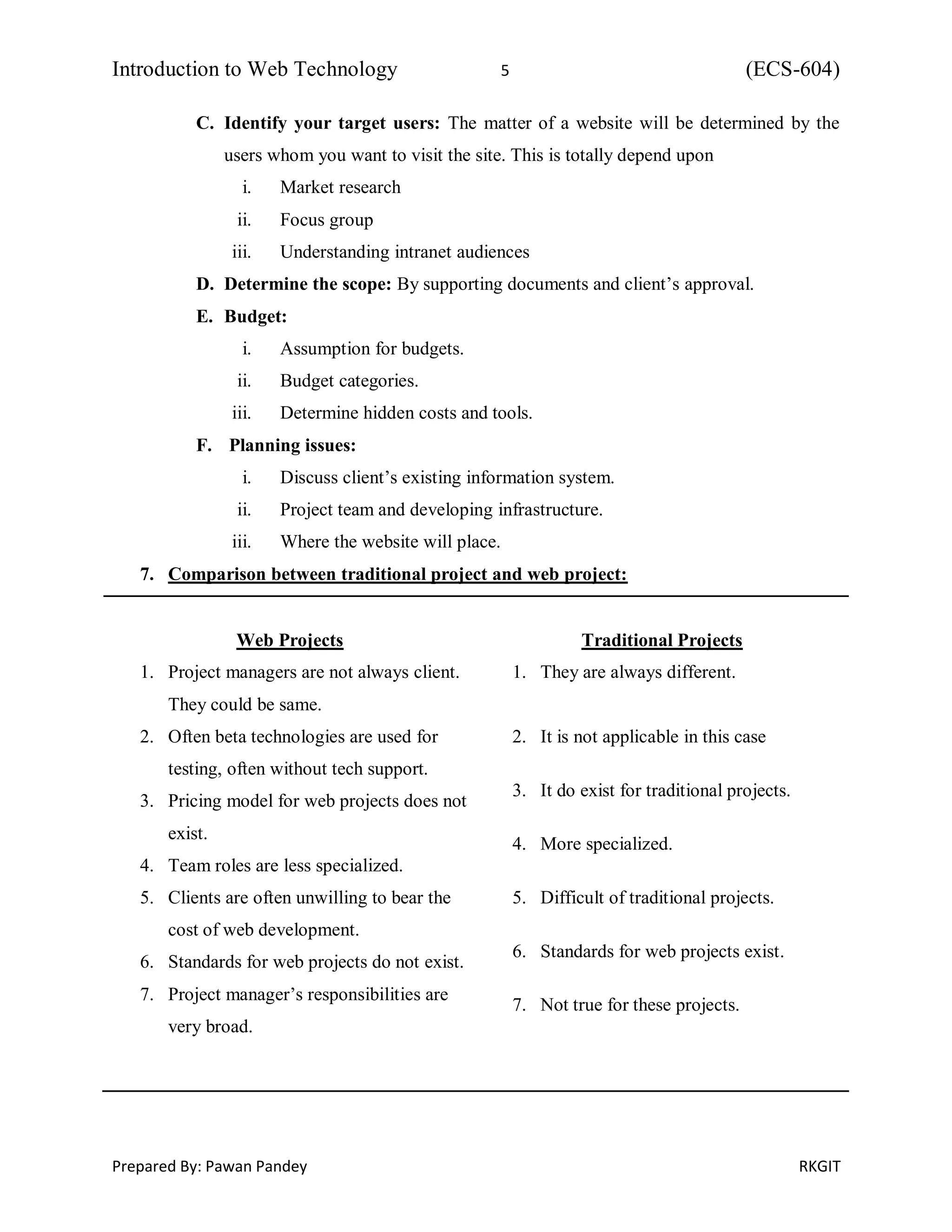 Introduction to Web Technology 5 (ECS-604)
Prepared By: Pawan Pandey RKGIT
C. Identify your target users: The matter of a website will be determined by the
users whom you want to visit the site. This is totally depend upon
i. Market research
ii. Focus group
iii. Understanding intranet audiences
D. Determine the scope: By supporting documents and client’s approval.
E. Budget:
i. Assumption for budgets.
ii. Budget categories.
iii. Determine hidden costs and tools.
F. Planning issues:
i. Discuss client’s existing information system.
ii. Project team and developing infrastructure.
iii. Where the website will place.
7. Comparison between traditional project and web project:
Web Projects
1. Project managers are not always client.
They could be same.
2. Often beta technologies are used for
testing, often without tech support.
3. Pricing model for web projects does not
exist.
4. Team roles are less specialized.
5. Clients are often unwilling to bear the
cost of web development.
6. Standards for web projects do not exist.
7. Project manager’s responsibilities are
very broad.
Traditional Projects
1. They are always different.
2. It is not applicable in this case
3. It do exist for traditional projects.
4. More specialized.
5. Difficult of traditional projects.
6. Standards for web projects exist.
7. Not true for these projects.
 