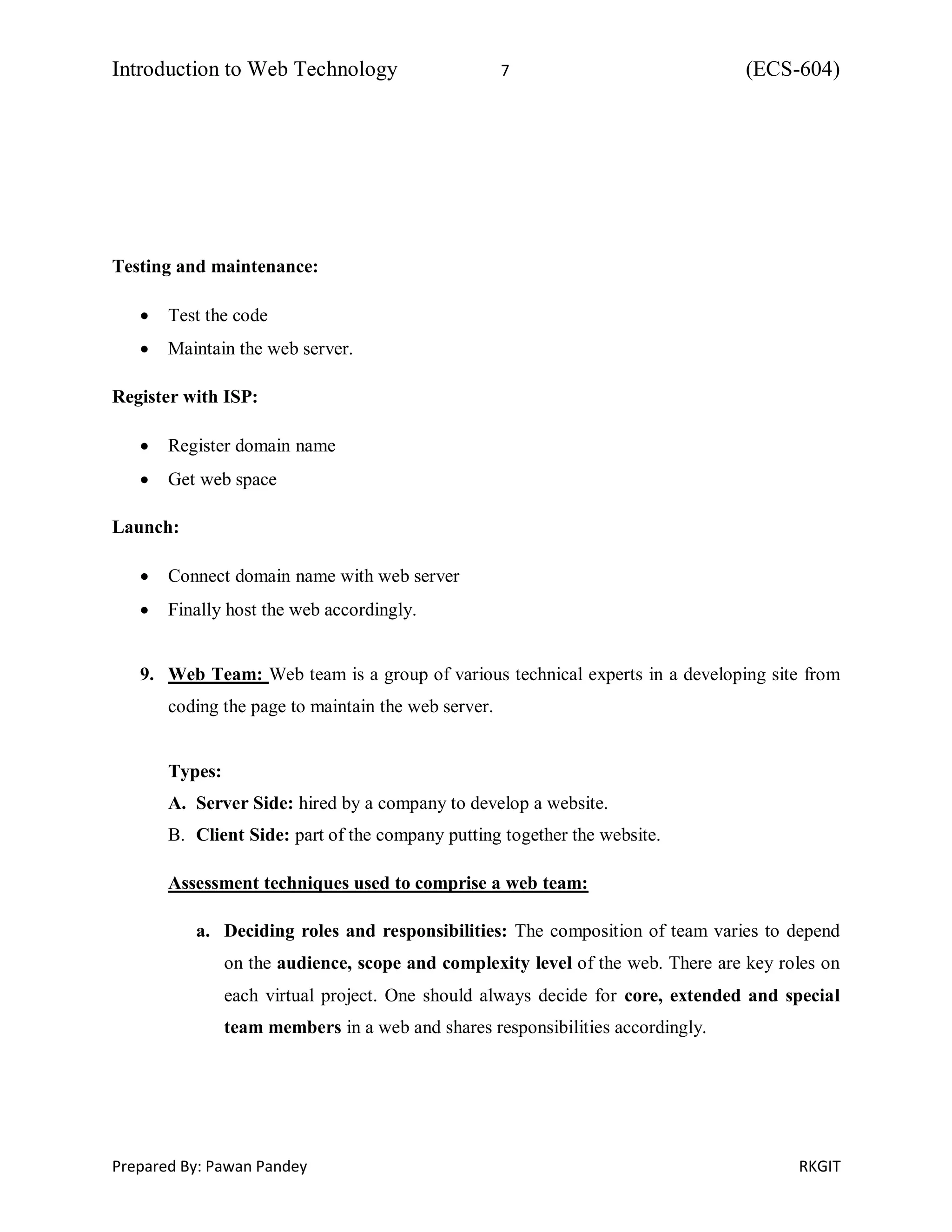 Introduction to Web Technology 7 (ECS-604)
Prepared By: Pawan Pandey RKGIT
Testing and maintenance:
 Test the code
 Maintain the web server.
Register with ISP:
 Register domain name
 Get web space
Launch:
 Connect domain name with web server
 Finally host the web accordingly.
9. Web Team: Web team is a group of various technical experts in a developing site from
coding the page to maintain the web server.
Types:
A. Server Side: hired by a company to develop a website.
B. Client Side: part of the company putting together the website.
Assessment techniques used to comprise a web team:
a. Deciding roles and responsibilities: The composition of team varies to depend
on the audience, scope and complexity level of the web. There are key roles on
each virtual project. One should always decide for core, extended and special
team members in a web and shares responsibilities accordingly.
 