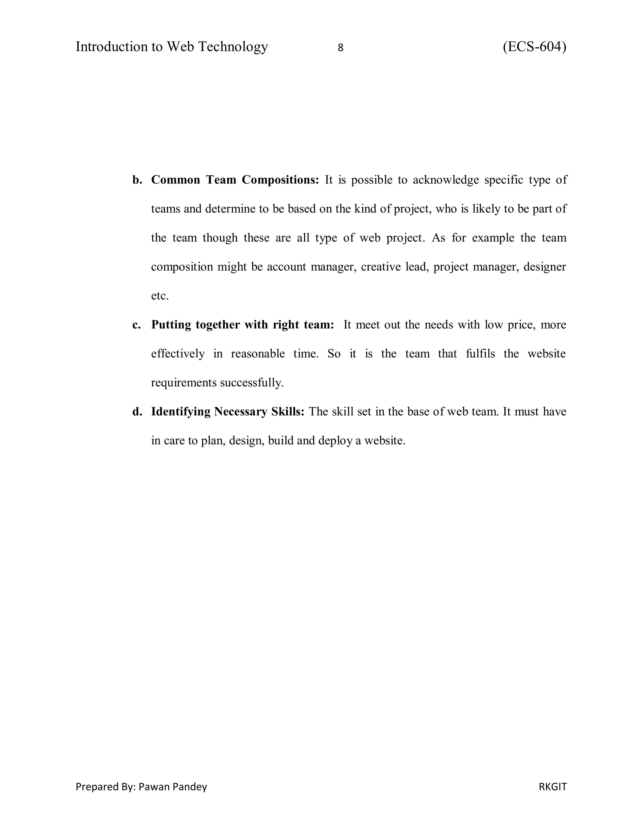 Introduction to Web Technology 8 (ECS-604)
Prepared By: Pawan Pandey RKGIT
b. Common Team Compositions: It is possible to acknowledge specific type of
teams and determine to be based on the kind of project, who is likely to be part of
the team though these are all type of web project. As for example the team
composition might be account manager, creative lead, project manager, designer
etc.
c. Putting together with right team: It meet out the needs with low price, more
effectively in reasonable time. So it is the team that fulfils the website
requirements successfully.
d. Identifying Necessary Skills: The skill set in the base of web team. It must have
in care to plan, design, build and deploy a website.
 
