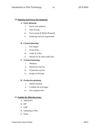 Introduction to Web Technology 10 (ECS-604)
Prepared By: Pawan Pandey RKGIT
10. Planning and Process Development:
A. Early planning:
i. Know your audience.
ii. Interviewing.
iii. Focus group & Market Research.
iv. Gathering end user requirement.
B. Content planning:
i. Get images.
ii. Create links.
iii. Audio & Video
iv. Shockwave & other media files.
C. Technical planning:
i. Database.
ii. Shockwave movies.
iii. Transaction system.
iv. Scripts of all kinds.
D. Production planning:
i. Market research.
ii. Combine the web pages
iii. Get complete web.
11. Explain the following terms:
A. ARPANET
B. ISP
C. UDP
D. Uploading of files
E. Portal
 