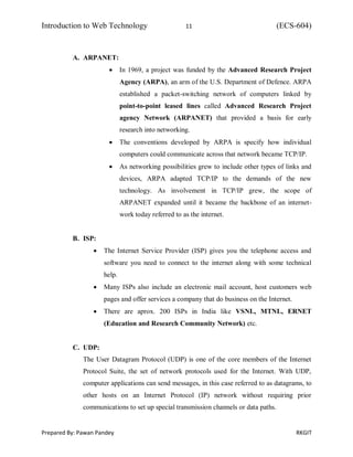Introduction to Web Technology 11 (ECS-604)
Prepared By: Pawan Pandey RKGIT
A. ARPANET:
 In 1969, a project was funded by the Advanced Research Project
Agency (ARPA), an arm of the U.S. Department of Defence. ARPA
established a packet-switching network of computers linked by
point-to-point leased lines called Advanced Research Project
agency Network (ARPANET) that provided a basis for early
research into networking.
 The conventions developed by ARPA is specify how individual
computers could communicate across that network became TCP/IP.
 As networking possibilities grew to include other types of links and
devices, ARPA adapted TCP/IP to the demands of the new
technology. As involvement in TCP/IP grew, the scope of
ARPANET expanded until it became the backbone of an internet-
work today referred to as the internet.
B. ISP:
 The Internet Service Provider (ISP) gives you the telephone access and
software you need to connect to the internet along with some technical
help.
 Many ISPs also include an electronic mail account, host customers web
pages and offer services a company that do business on the Internet.
 There are aprox. 200 ISPs in India like VSNL, MTNL, ERNET
(Education and Research Community Network) etc.
C. UDP:
The User Datagram Protocol (UDP) is one of the core members of the Internet
Protocol Suite, the set of network protocols used for the Internet. With UDP,
computer applications can send messages, in this case referred to as datagrams, to
other hosts on an Internet Protocol (IP) network without requiring prior
communications to set up special transmission channels or data paths.
 