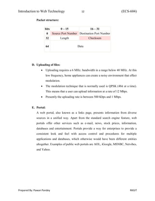 Introduction to Web Technology 12 (ECS-604)
Prepared By: Pawan Pandey RKGIT
Packet structure:
bits 0 – 15 16 – 31
0 Source Port Number Destination Port Number
32 Length Checksum
64 Data
D. Uploading of files:
 Uploading requires a 6 MHz. bandwidth in a range below 40 MHz. At this
low frequency, home appliances can create a noisy environment that effect
modulation.
 The modulation technique that is normally used is QPSK (4bit at a time).
This means that a user can upload information at a rate of 12 Mbps.
 Presently the uploading rate is between 500 Kbps and 1 Mbps.
E. Portal:
A web portal, also known as a links page, presents information from diverse
sources in a unified way. Apart from the standard search engine feature, web
portals offer other services such as e-mail, news, stock prices, information,
databases and entertainment. Portals provide a way for enterprises to provide a
consistent look and feel with access control and procedures for multiple
applications and databases, which otherwise would have been different entities
altogether. Examples of public web portals are AOL, iGoogle, MSNBC, Netvibes,
and Yahoo.
 