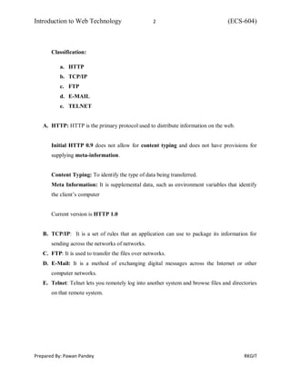 Introduction to Web Technology 2 (ECS-604)
Prepared By: Pawan Pandey RKGIT
Classification:
a. HTTP
b. TCP/IP
c. FTP
d. E-MAIL
e. TELNET
A. HTTP: HTTP is the primary protocol used to distribute information on the web.
Initial HTTP 0.9 does not allow for content typing and does not have provisions for
supplying meta-information.
Content Typing: To identify the type of data being transferred.
Meta Information: It is supplemental data, such as environment variables that identify
the client’s computer
Current version is HTTP 1.0
B. TCP/IP: It is a set of rules that an application can use to package its information for
sending across the networks of networks.
C. FTP: It is used to transfer the files over networks.
D. E-Mail: It is a method of exchanging digital messages across the Internet or other
computer networks.
E. Telnet: Telnet lets you remotely log into another system and browse files and directories
on that remote system.
 