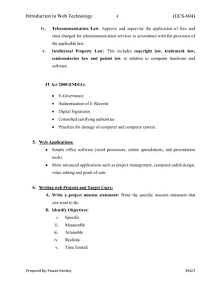 Introduction to Web Technology 4 (ECS-604)
Prepared By: Pawan Pandey RKGIT
iv. Telecommunication Law: Approve and supervise the application of fees and
rates charged for telecommunication services in accordance with the provision of
the applicable law.
v. Intellectual Property Law: This includes copyright law, trademark law,
semiconductor law and patent law in relation to computer hardware and
software.
IT Act 2000 (INDIA):
 E-Governance
 Authentication of E-Records
 Digital Signatures
 Controlled certifying authorities
 Penalties for damage of computer and computer system.
5. Web Applications:
 Simple office software (word processors, online spreadsheets, and presentation
tools).
 More advanced applications such as project management, computer-aided design,
video editing and point-of-sale.
6. Writing web Projects and Target Users:
A. Write a project mission statement: Write the specific mission statement that
you want to do.
B. Identify Objectives:
i. Specific
ii. Measurable
iii. Attainable
iv. Realistic
v. Time limited
 