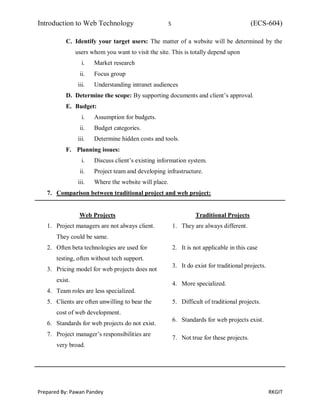 Introduction to Web Technology 5 (ECS-604)
Prepared By: Pawan Pandey RKGIT
C. Identify your target users: The matter of a website will be determined by the
users whom you want to visit the site. This is totally depend upon
i. Market research
ii. Focus group
iii. Understanding intranet audiences
D. Determine the scope: By supporting documents and client’s approval.
E. Budget:
i. Assumption for budgets.
ii. Budget categories.
iii. Determine hidden costs and tools.
F. Planning issues:
i. Discuss client’s existing information system.
ii. Project team and developing infrastructure.
iii. Where the website will place.
7. Comparison between traditional project and web project:
Web Projects
1. Project managers are not always client.
They could be same.
2. Often beta technologies are used for
testing, often without tech support.
3. Pricing model for web projects does not
exist.
4. Team roles are less specialized.
5. Clients are often unwilling to bear the
cost of web development.
6. Standards for web projects do not exist.
7. Project manager’s responsibilities are
very broad.
Traditional Projects
1. They are always different.
2. It is not applicable in this case
3. It do exist for traditional projects.
4. More specialized.
5. Difficult of traditional projects.
6. Standards for web projects exist.
7. Not true for these projects.
 