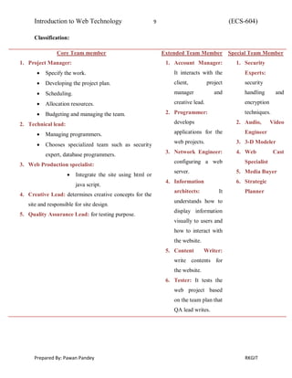 Introduction to Web Technology 9 (ECS-604)
Prepared By: Pawan Pandey RKGIT
Classification:
Core Team member
1. Project Manager:
 Specify the work.
 Developing the project plan.
 Scheduling.
 Allocation resources.
 Budgeting and managing the team.
2. Technical lead:
 Managing programmers.
 Chooses specialized team such as security
expert, database programmers.
3. Web Production specialist:
 Integrate the site using html or
java script.
4. Creative Lead: determines creative concepts for the
site and responsible for site design.
5. Quality Assurance Lead: for testing purpose.
Extended Team Member
1. Account Manager:
It interacts with the
client, project
manager and
creative lead.
2. Programmer:
develops
applications for the
web projects.
3. Network Engineer:
configuring a web
server.
4. Information
architects: It
understands how to
display information
visually to users and
how to interact with
the website.
5. Content Writer:
write contents for
the website.
6. Tester: It tests the
web project based
on the team plan that
QA lead writes.
Special Team Member
1. Security
Experts:
security
handling and
encryption
techniques.
2. Audio, Video
Engineer
3. 3-D Modeler
4. Web Cast
Specialist
5. Media Buyer
6. Strategic
Planner
 